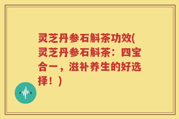 灵芝丹参石斛茶功效(灵芝丹参石斛茶：四宝合一，滋补养生的好选择！)