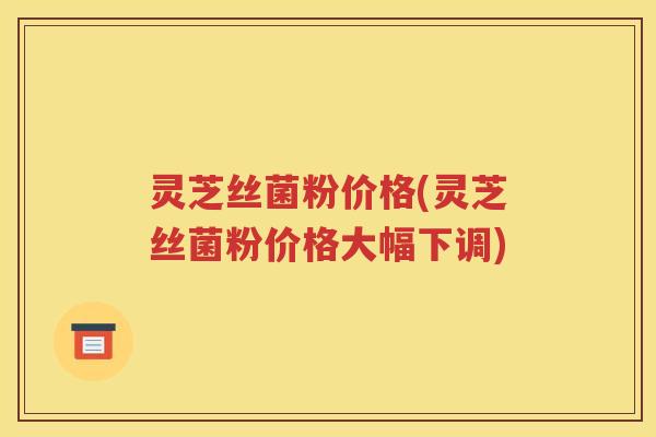 灵芝丝菌粉价格(灵芝丝菌粉价格大幅下调)