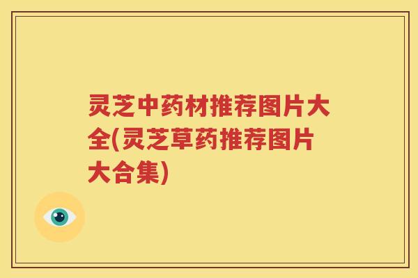 灵芝中药材推荐图片大全(灵芝草药推荐图片大合集)