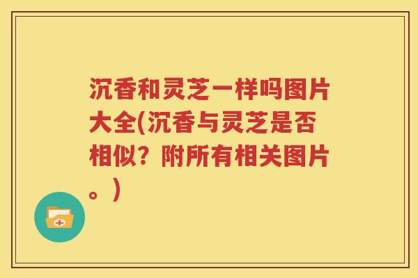 沉香和灵芝一样吗图片大全(沉香与灵芝是否相似？附所有相关图片。)