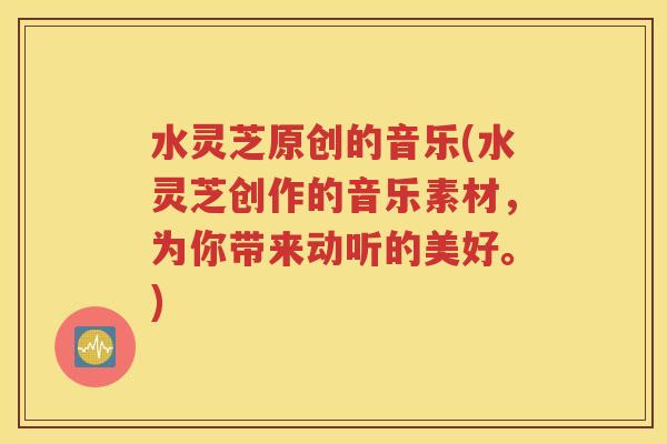 水灵芝原创的音乐(水灵芝创作的音乐素材，为你带来动听的美好。)