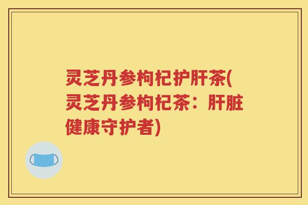 灵芝丹参枸杞护肝茶(灵芝丹参枸杞茶：肝脏健康守护者)