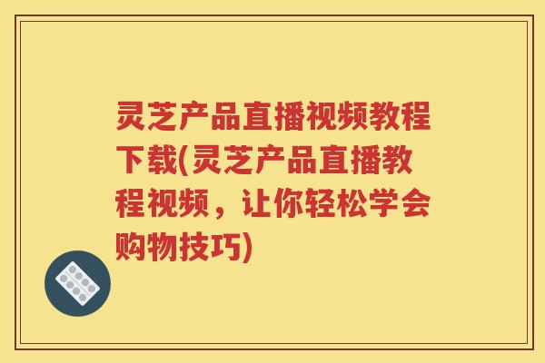 灵芝产品直播视频教程下载(灵芝产品直播教程视频，让你轻松学会购物技巧)