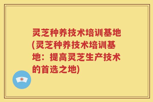 灵芝种养技术培训基地(灵芝种养技术培训基地：提高灵芝生产技术的首选之地)