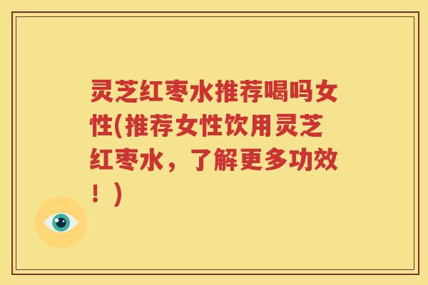 灵芝红枣水推荐喝吗女性(推荐女性饮用灵芝红枣水，了解更多功效！)