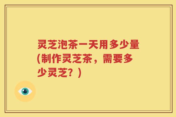 灵芝泡茶一天用多少量(制作灵芝茶，需要多少灵芝？)