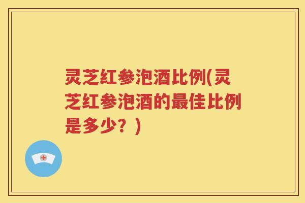 灵芝红参泡酒比例(灵芝红参泡酒的最佳比例是多少？)