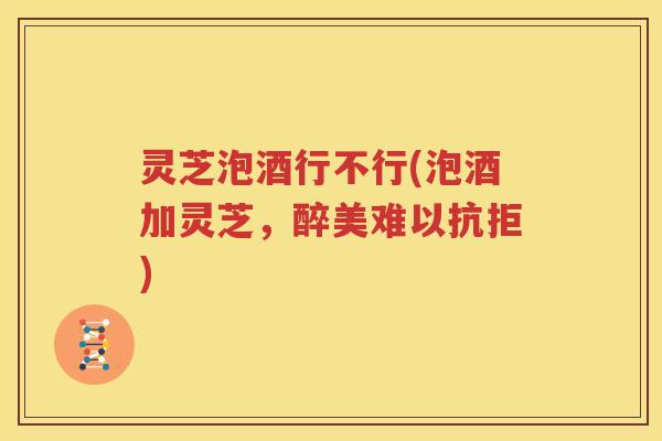 灵芝泡酒行不行(泡酒加灵芝，醉美难以抗拒)