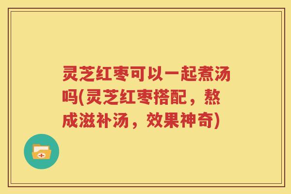 灵芝红枣可以一起煮汤吗(灵芝红枣搭配，熬成滋补汤，效果神奇)