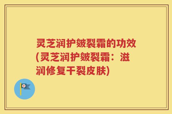 灵芝润护皴裂霜的功效(灵芝润护皴裂霜：滋润修复干裂皮肤)