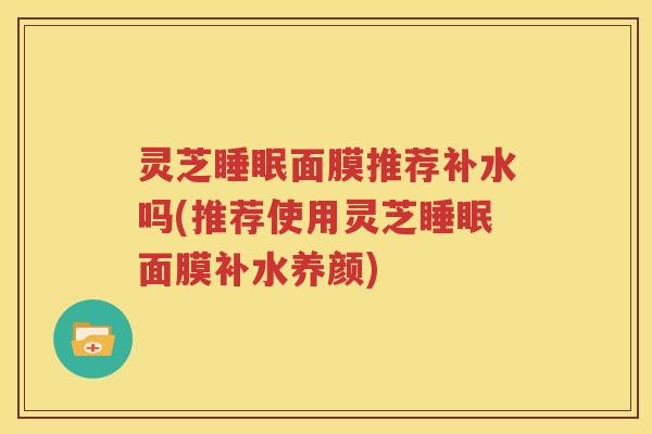 灵芝睡眠面膜推荐补水吗(推荐使用灵芝睡眠面膜补水养颜)