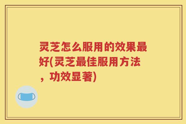灵芝怎么服用的效果最好(灵芝最佳服用方法，功效显著)