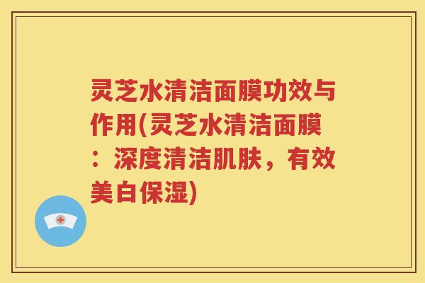 灵芝水清洁面膜功效与作用(灵芝水清洁面膜：深度清洁肌肤，有效美白保湿)