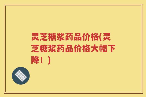 灵芝糖浆药品价格(灵芝糖浆药品价格大幅下降！)