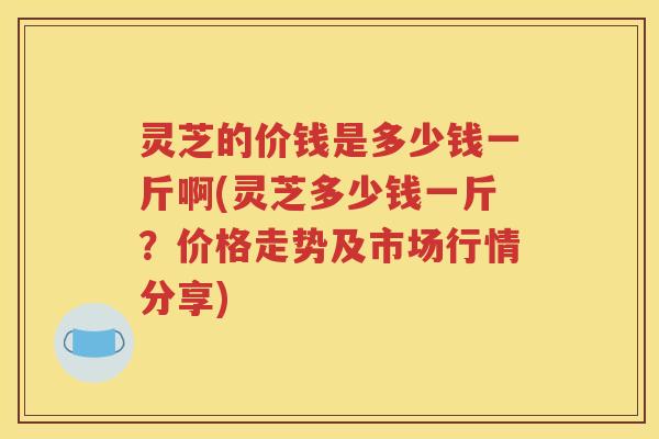灵芝的价钱是多少钱一斤啊(灵芝多少钱一斤？价格走势及市场行情分享)