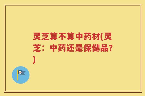 灵芝算不算中药材(灵芝：中药还是保健品？)