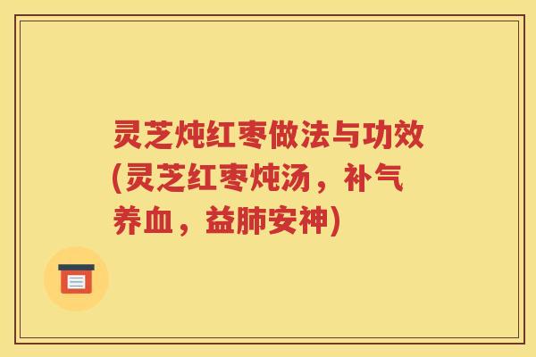 灵芝炖红枣做法与功效(灵芝红枣炖汤，补气养血，益肺安神)