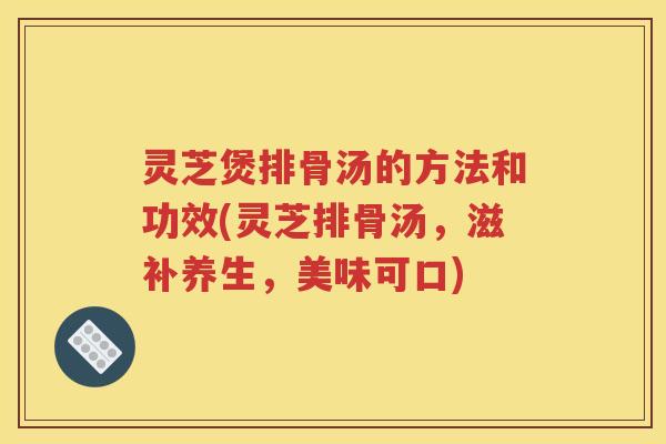 灵芝煲排骨汤的方法和功效(灵芝排骨汤，滋补养生，美味可口)
