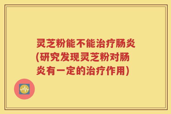 灵芝粉能不能治疗肠炎(研究发现灵芝粉对肠炎有一定的治疗作用)