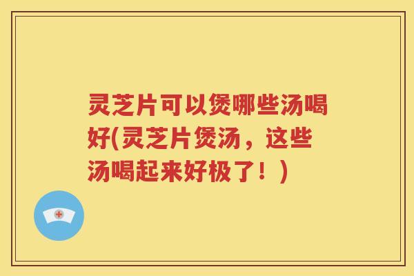 灵芝片可以煲哪些汤喝好(灵芝片煲汤，这些汤喝起来好极了！)