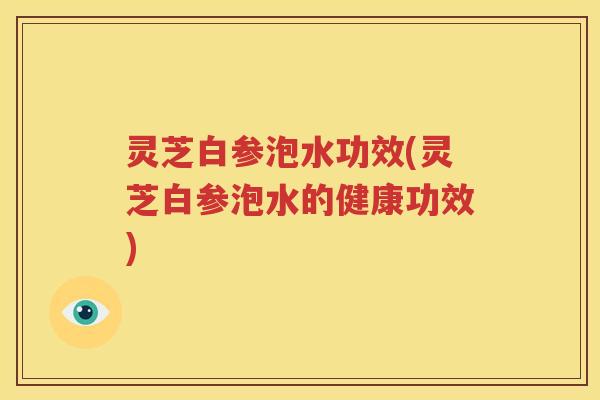 灵芝白参泡水功效(灵芝白参泡水的健康功效)