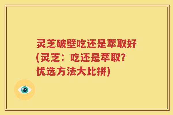 灵芝破壁吃还是萃取好(灵芝：吃还是萃取？优选方法大比拼)