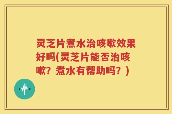 灵芝片煮水治咳嗽效果好吗(灵芝片能否治咳嗽？煮水有帮助吗？)