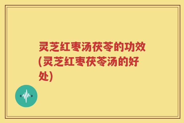 灵芝红枣汤茯苓的功效(灵芝红枣茯苓汤的好处)