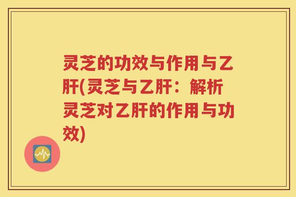 灵芝的功效与作用与乙肝(灵芝与乙肝：解析灵芝对乙肝的作用与功效)
