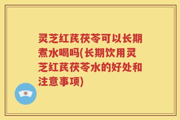 灵芝红芪茯苓可以长期煮水喝吗(长期饮用灵芝红芪茯苓水的好处和注意事项)