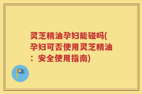 灵芝精油孕妇能碰吗(孕妇可否使用灵芝精油：安全使用指南)