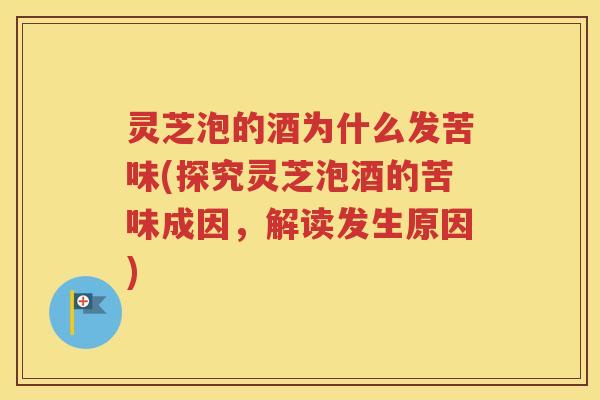 灵芝泡的酒为什么发苦味(探究灵芝泡酒的苦味成因，解读发生原因)