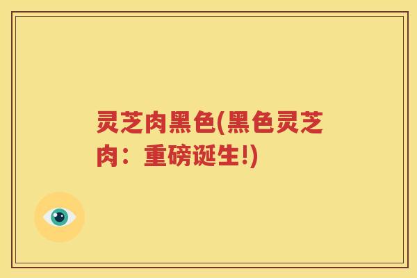 灵芝肉黑色(黑色灵芝肉：重磅诞生!)