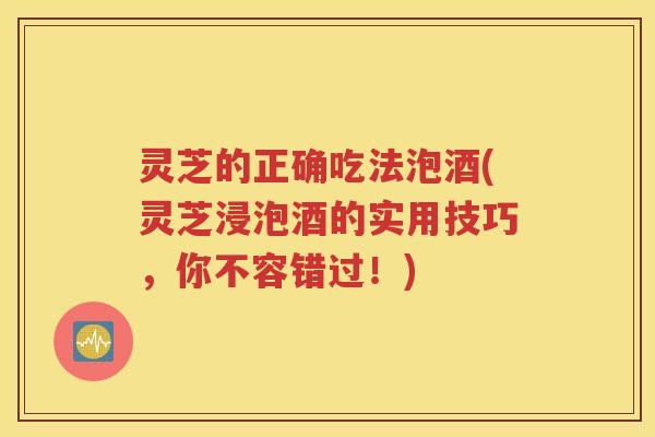 灵芝的正确吃法泡酒(灵芝浸泡酒的实用技巧，你不容错过！)