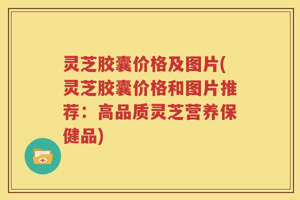 灵芝胶囊价格及图片(灵芝胶囊价格和图片推荐：高品质灵芝营养保健品)