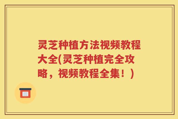 灵芝种植方法视频教程大全(灵芝种植完全攻略，视频教程全集！)