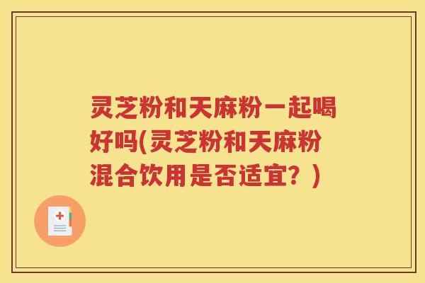 灵芝粉和天麻粉一起喝好吗(灵芝粉和天麻粉混合饮用是否适宜？)