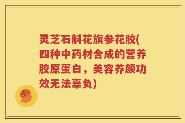 灵芝石斛花旗参花胶(四种中药材合成的营养胶原蛋白，美容养颜功效无法辜负)