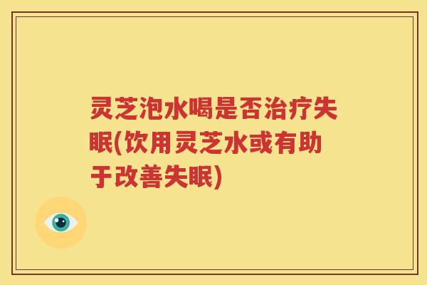 灵芝泡水喝是否治疗失眠(饮用灵芝水或有助于改善失眠)