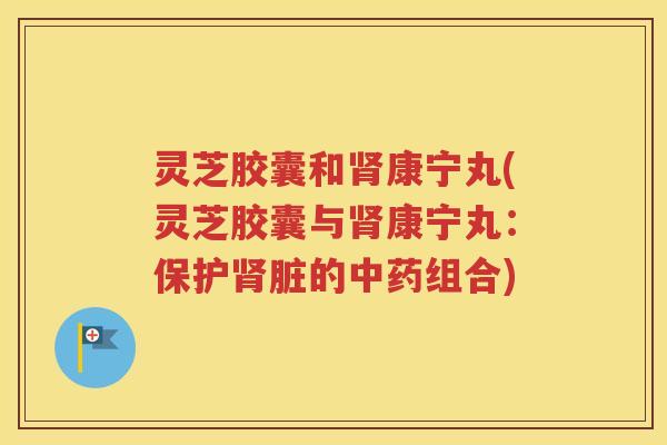 灵芝胶囊和肾康宁丸(灵芝胶囊与肾康宁丸：保护肾脏的中药组合)