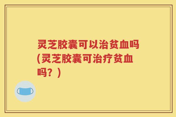 灵芝胶囊可以治贫血吗(灵芝胶囊可治疗贫血吗？)
