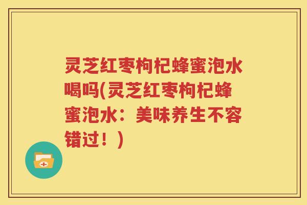 灵芝红枣枸杞蜂蜜泡水喝吗(灵芝红枣枸杞蜂蜜泡水：美味养生不容错过！)