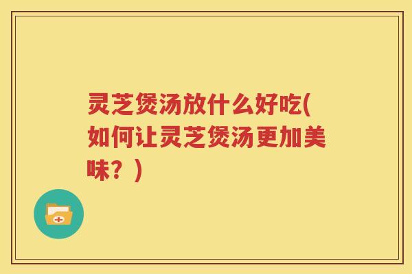 灵芝煲汤放什么好吃(如何让灵芝煲汤更加美味？)