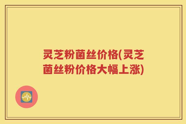 灵芝粉菌丝价格(灵芝菌丝粉价格大幅上涨)