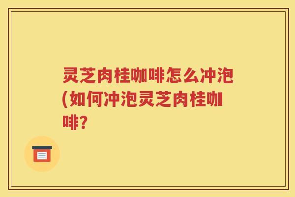 灵芝肉桂咖啡怎么冲泡(如何冲泡灵芝肉桂咖啡？