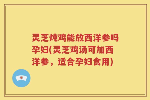 灵芝炖鸡能放西洋参吗孕妇(灵芝鸡汤可加西洋参，适合孕妇食用)