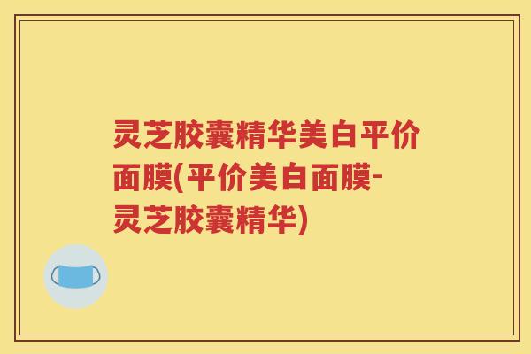 灵芝胶囊精华美白平价面膜(平价美白面膜-灵芝胶囊精华)