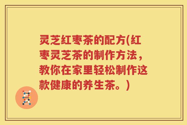 灵芝红枣茶的配方(红枣灵芝茶的制作方法，教你在家里轻松制作这款健康的养生茶。)