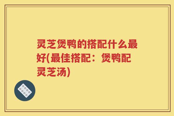 灵芝煲鸭的搭配什么最好(最佳搭配：煲鸭配灵芝汤)