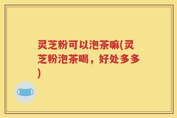 灵芝粉可以泡茶嘛(灵芝粉泡茶喝，好处多多)